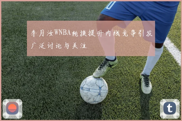 李月汝WNBA轮换提升内线竞争引发广泛讨论与关注