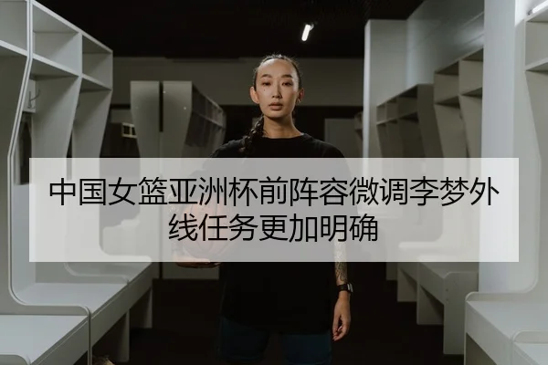 中国女篮亚洲杯前阵容微调李梦外线任务更加明确