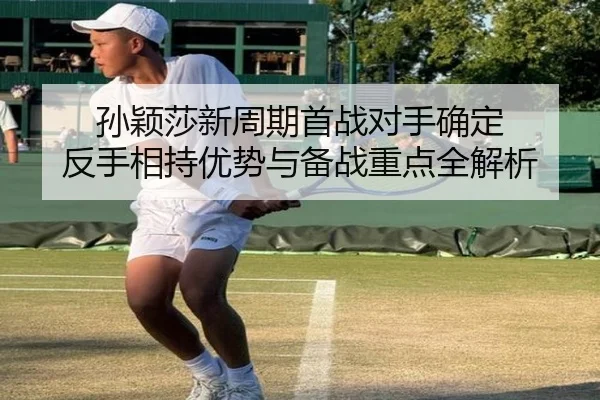 孙颖莎新周期首战对手确定 反手相持优势与备战重点全解析